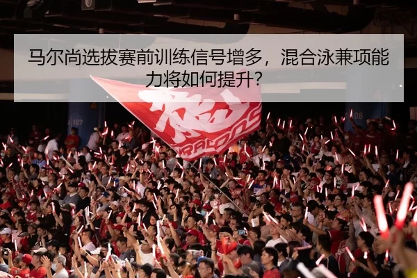 马尔尚选拔赛前训练信号增多，混合泳兼项能力将如何提升？