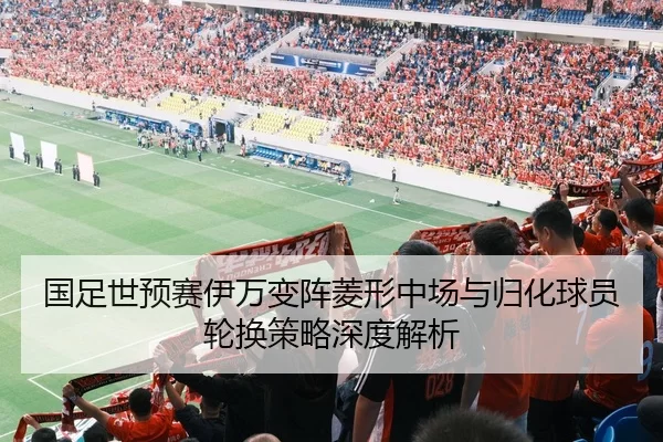 国足世预赛伊万变阵菱形中场与归化球员轮换策略深度解析