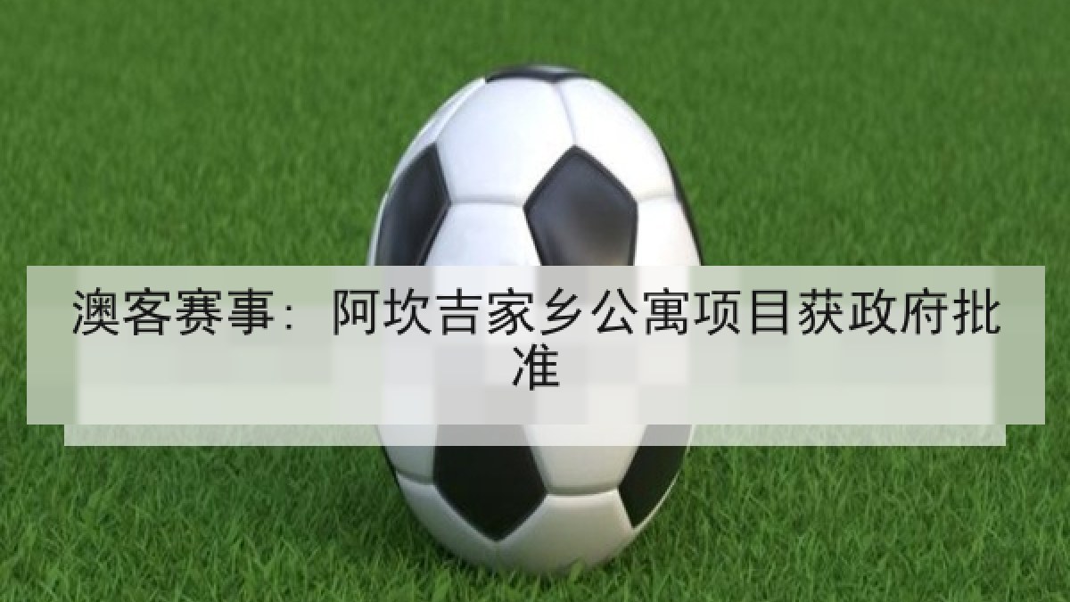 澳客赛事: 阿坎吉家乡公寓项目获政府批准