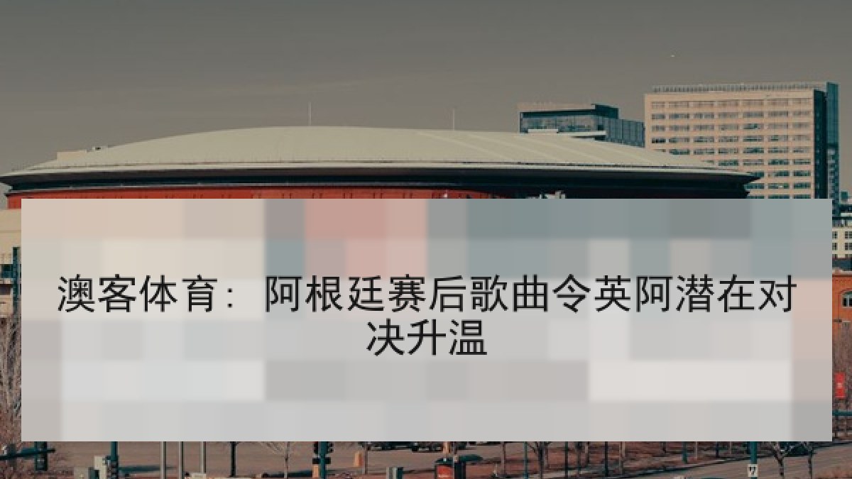 澳客体育: 阿根廷赛后歌曲令英阿潜在对决升温