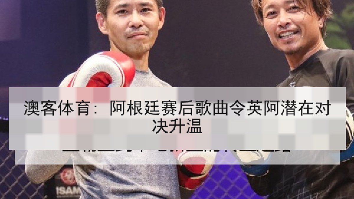 澳客体育: 阿根廷赛后歌曲令英阿潜在对决升温