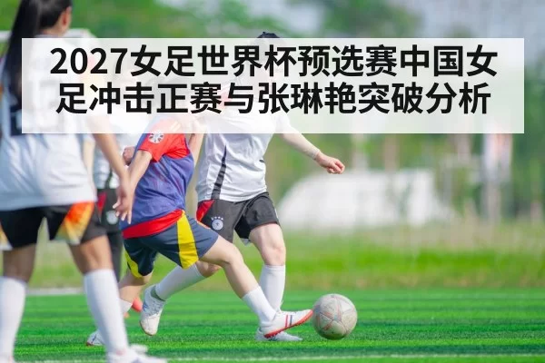 2027女足世界杯预选赛中国女足冲击正赛与张琳艳突破分析